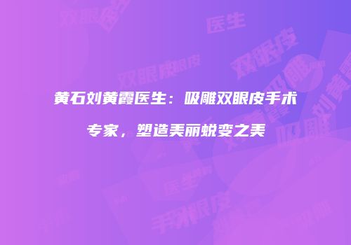 黄石刘黄霞医生：吸雕双眼皮手术专家，塑造美丽蜕变之美