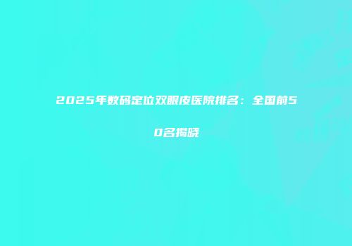2025年数码定位双眼皮医院排名：全国前50名揭晓
