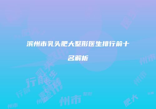 滨州市乳头肥大整形医生排行前十名解析