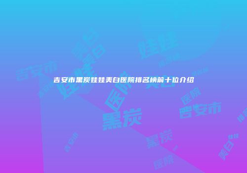 吉安市黑炭娃娃美白医院排名榜前十位介绍