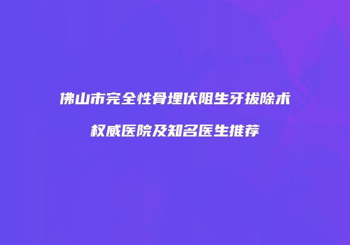 佛山市完全性骨埋伏阻生牙拔除术权威医院及知名医生推荐