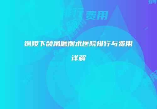 铜陵下颌角磨削术医院排行与费用详解