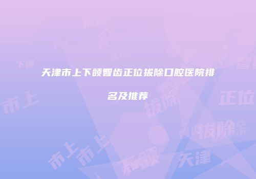 天津市上下颌智齿正位拔除口腔医院排名及推荐