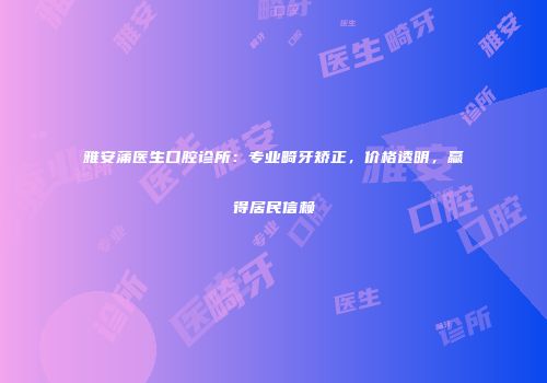 雅安蒲医生口腔诊所：专业畸牙矫正，价格透明，赢得居民信赖