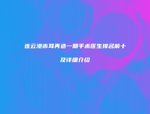 连云港市耳再造一期手术医生排名前十及详细介绍