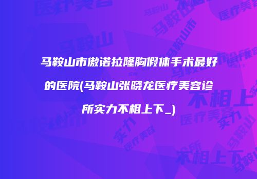 马鞍山市傲诺拉隆胸假体手术最好的医院(马鞍山张晓龙医疗美容诊所实力不相上下_)