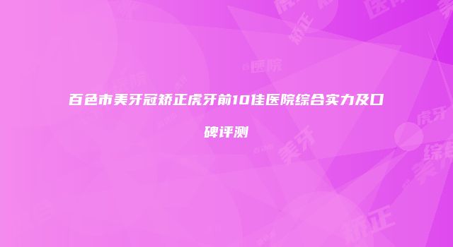 百色市美牙冠矫正虎牙前10佳医院综合实力及口碑评测