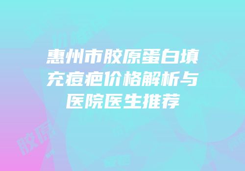 惠州市胶原蛋白填充痘疤价格解析与医院医生推荐