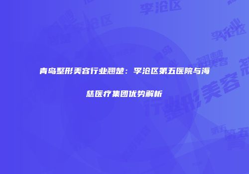 青岛整形美容行业翘楚：李沧区第五医院与海慈医疗集团优势解析