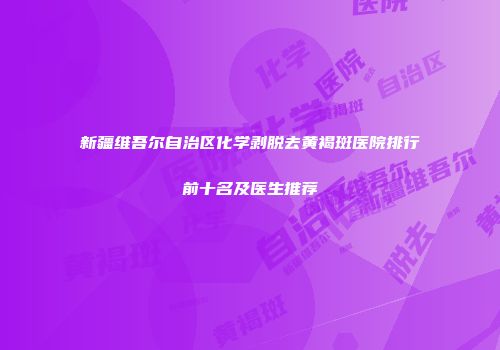 新疆维吾尔自治区化学剥脱去黄褐斑医院排行前十名及医生推荐
