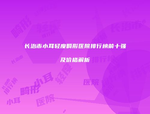 长治市小耳轻度畸形医院排行榜前十强及价格解析