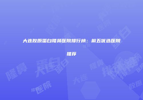 大连胶原蛋白隆鼻医院排行榜：前五优选医院推荐