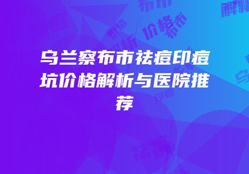 乌兰察布市祛痘印痘坑价格解析与医院推荐