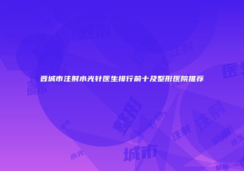 晋城市注射水光针医生排行前十及整形医院推荐