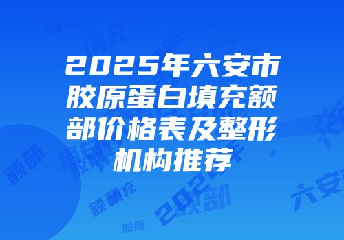 2025年六安市胶原蛋白填充额部价格表及整形机构推荐