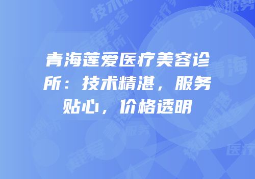 青海莲爱医疗美容诊所：技术精湛，服务贴心，价格透明