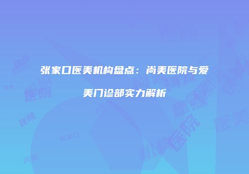 张家口医美机构盘点：尚美医院与爱美门诊部实力解析