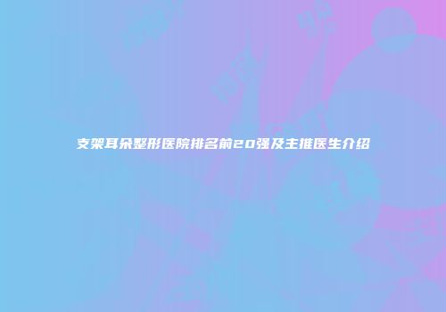 支架耳朵整形医院排名前20强及主推医生介绍