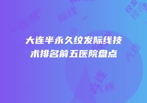 大连半永久纹发际线技术排名前五医院盘点