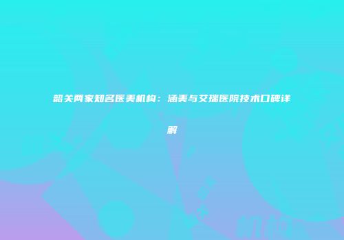 韶关两家知名医美机构：涵美与艾瑞医院技术口碑详解