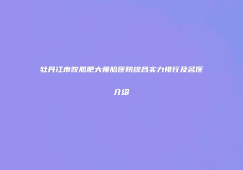牡丹江市咬肌肥大瘦脸医院综合实力排行及名医介绍