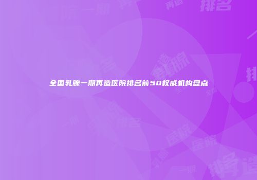 全国乳腺一期再造医院排名前50权威机构盘点