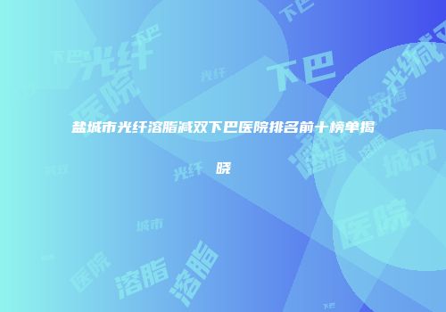 盐城市光纤溶脂减双下巴医院排名前十榜单揭晓