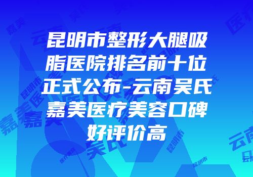昆明市整形大腿吸脂医院排名前十位正式公布-云南吴氏嘉美医疗美容口碑好评价高