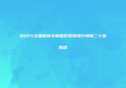 2025全国脂肪丰胸整形医院排行榜前二十佳揭晓