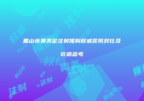 眉山市奥美定注射隆胸权威医院对比及价格参考