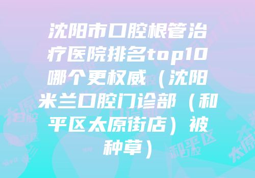 沈阳市口腔根管治疗医院排名top10哪个更权威（沈阳米兰口腔门诊部（和平区太原街店）被种草）