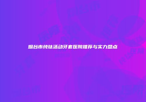 烟台市纯钛活动牙套医院推荐与实力盘点