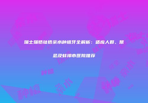 瑞士瑞锆钛锆亲水种植牙全解析：适应人群、禁忌及蚌埠市医院推荐