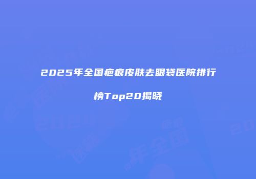 2025年全国疤痕皮肤去眼袋医院排行榜Top20揭晓
