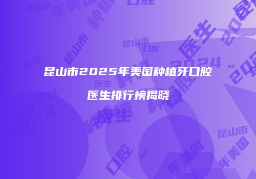 昆山市2025年美国种植牙口腔医生排行榜揭晓