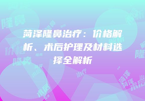 菏泽隆鼻治疗：价格解析、术后护理及材料选择全解析