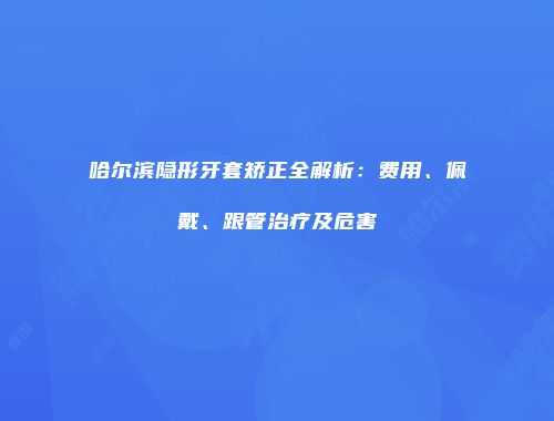 哈尔滨隐形牙套矫正全解析：费用、佩戴、跟管治疗及危害