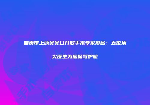 自贡市上颌窦窦口开放手术专家排名：五位顶尖医生为您保驾护航