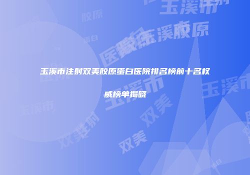 玉溪市注射双美胶原蛋白医院排名榜前十名权威榜单揭晓