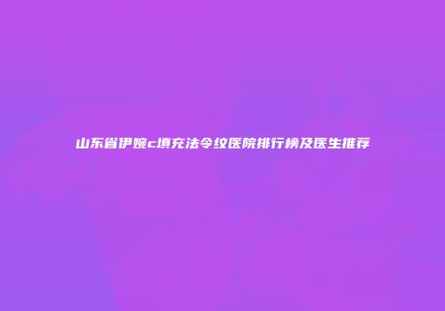 山东省伊婉c填充法令纹医院排行榜及医生推荐