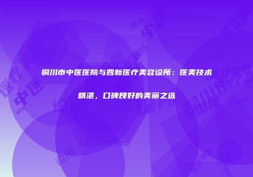 铜川市中医医院与四新医疗美容诊所：医美技术精湛，口碑良好的美丽之选