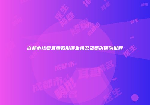 成都市修复耳垂畸形医生排名及整形医院推荐