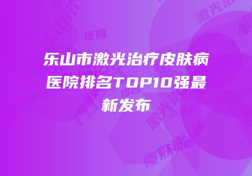 乐山市激光治疗皮肤病医院排名TOP10强最新发布