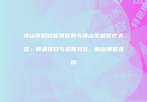 佛山市妇幼保健医院与佛山东皇医疗美容：特色项目与资质对比，助您明智选择