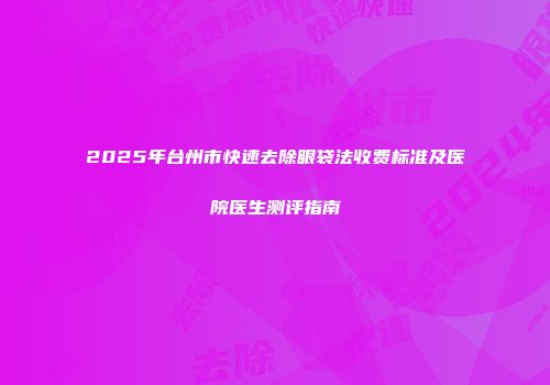 2025年台州市快速去除眼袋法收费标准及医院医生测评指南