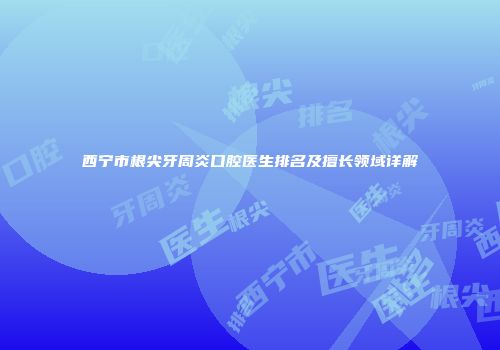 西宁市根尖牙周炎口腔医生排名及擅长领域详解