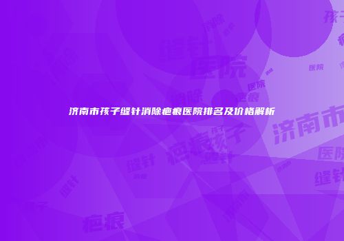 济南市孩子缝针消除疤痕医院排名及价格解析