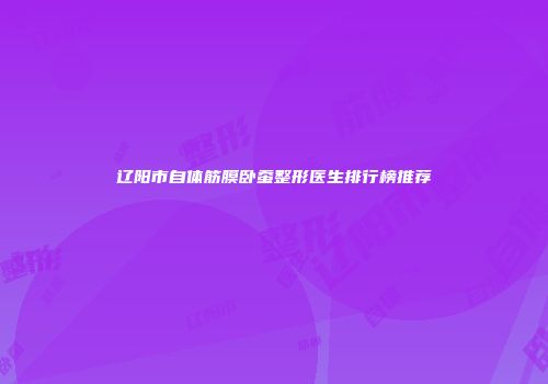 辽阳市自体筋膜卧蚕整形医生排行榜推荐