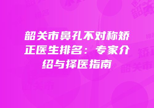 韶关市鼻孔不对称矫正医生排名：专家介绍与择医指南