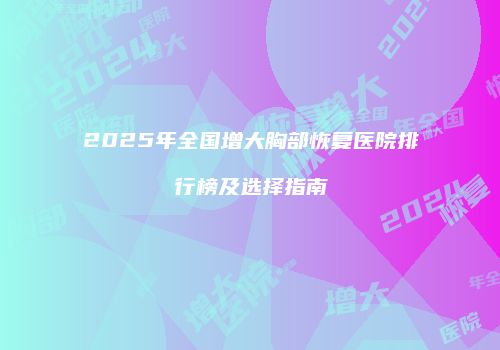 2025年全国增大胸部恢复医院排行榜及选择指南